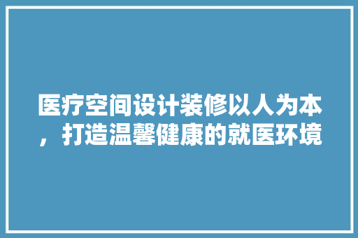 医疗空间设计装修以人为本，打造温馨健康的就医环境