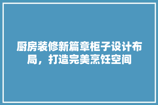 厨房装修新篇章柜子设计布局，打造完美烹饪空间