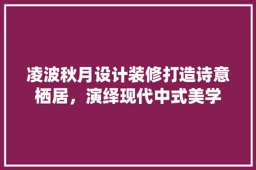 凌波秋月设计装修打造诗意栖居，演绎现代中式美学
