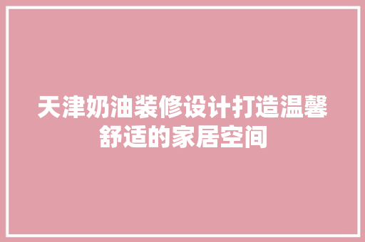 天津奶油装修设计打造温馨舒适的家居空间  第1张