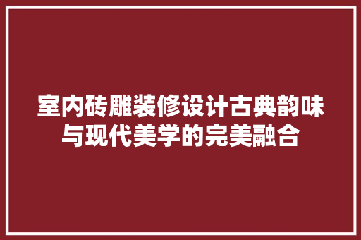 室内砖雕装修设计古典韵味与现代美学的完美融合