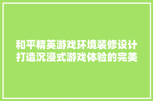 和平精英游戏环境装修设计打造沉浸式游戏体验的完美空间