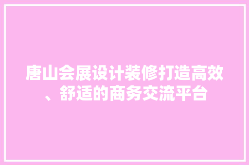 唐山会展设计装修打造高效、舒适的商务交流平台