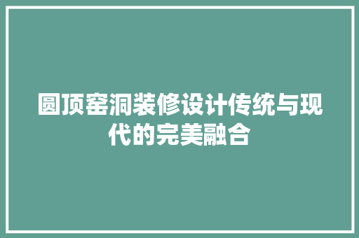 圆顶窑洞装修设计传统与现代的完美融合
