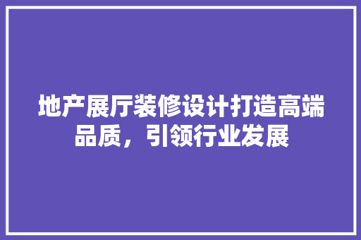地产展厅装修设计打造高端品质，引领行业发展
