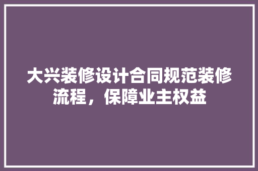 大兴装修设计合同规范装修流程，保障业主权益