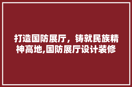 打造国防展厅，铸就民族精神高地,国防展厅设计装修探析