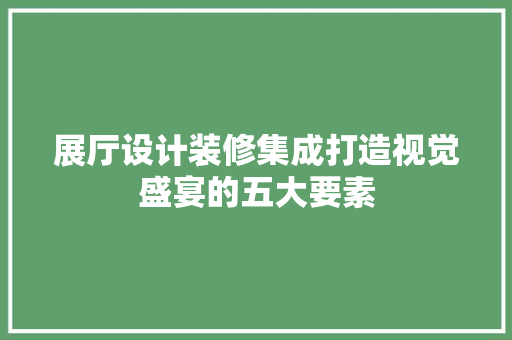 展厅设计装修集成打造视觉盛宴的五大要素