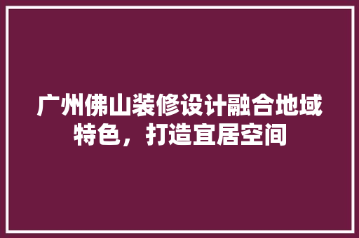 广州佛山装修设计融合地域特色，打造宜居空间