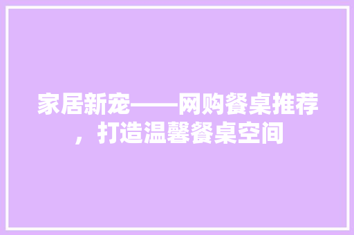 家居新宠——网购餐桌推荐，打造温馨餐桌空间