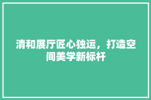 清和展厅匠心独运，打造空间美学新标杆