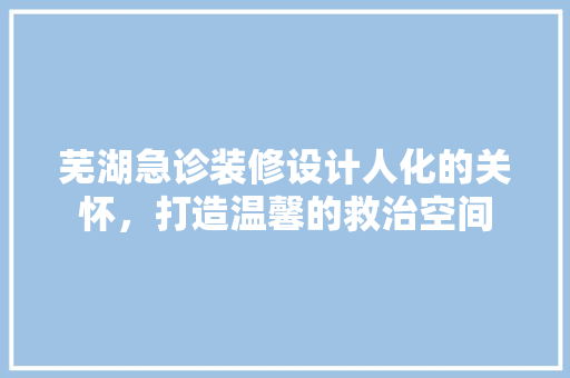 芜湖急诊装修设计人化的关怀，打造温馨的救治空间