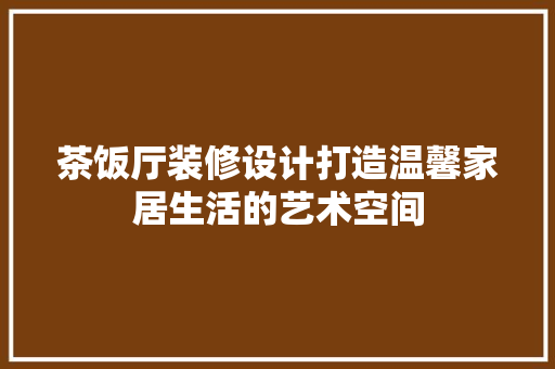 茶饭厅装修设计打造温馨家居生活的艺术空间