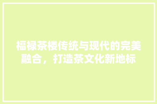 福禄茶楼传统与现代的完美融合，打造茶文化新地标