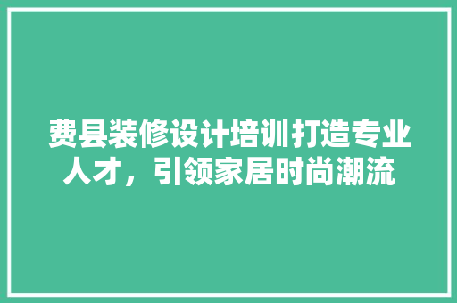 费县装修设计培训打造专业人才，引领家居时尚潮流