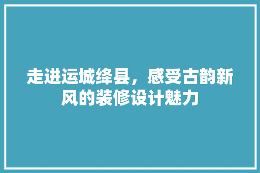 走进运城绛县，感受古韵新风的装修设计魅力