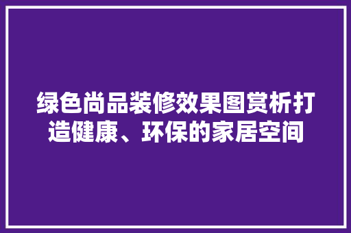 绿色尚品装修效果图赏析打造健康、环保的家居空间