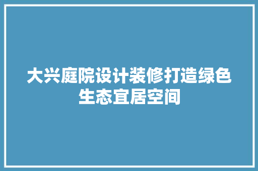 大兴庭院设计装修打造绿色生态宜居空间