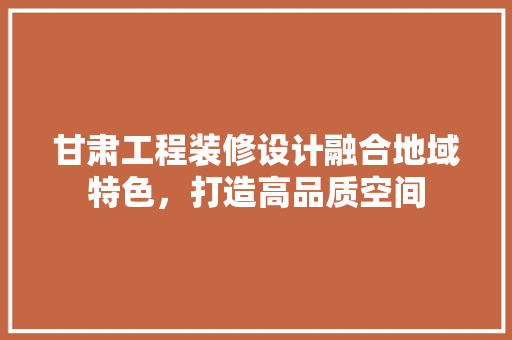 甘肃工程装修设计融合地域特色，打造高品质空间