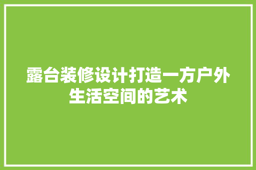 露台装修设计打造一方户外生活空间的艺术