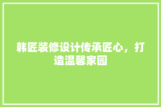 韩匠装修设计传承匠心，打造温馨家园