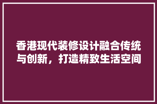 香港现代装修设计融合传统与创新，打造精致生活空间