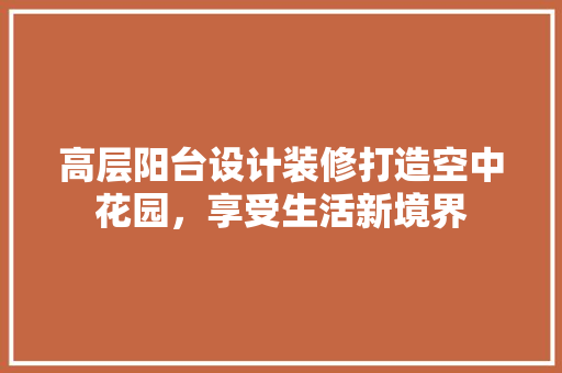 高层阳台设计装修打造空中花园，享受生活新境界