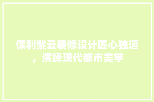 保利紫云装修设计匠心独运，演绎现代都市美学