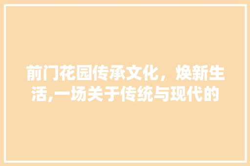 前门花园传承文化，焕新生活,一场关于传统与现代的美丽邂逅