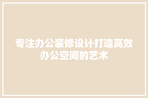 专注办公装修设计打造高效办公空间的艺术