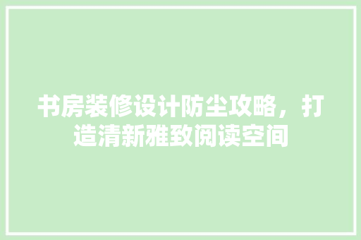 书房装修设计防尘攻略，打造清新雅致阅读空间