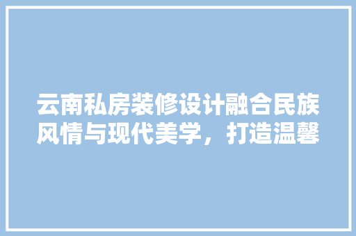 云南私房装修设计融合民族风情与现代美学，打造温馨家园