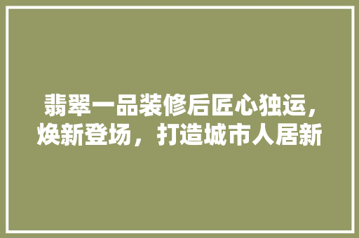 翡翠一品装修后匠心独运，焕新登场，打造城市人居新标杆