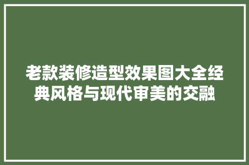 老款装修造型效果图大全经典风格与现代审美的交融