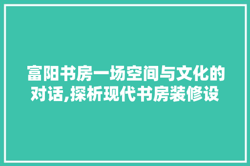 富阳书房一场空间与文化的对话,探析现代书房装修设计之美