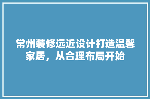 常州装修远近设计打造温馨家居，从合理布局开始