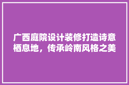 广西庭院设计装修打造诗意栖息地，传承岭南风格之美