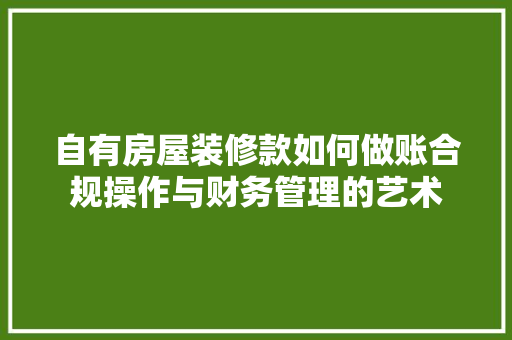 自有房屋装修款如何做账合规操作与财务管理的艺术