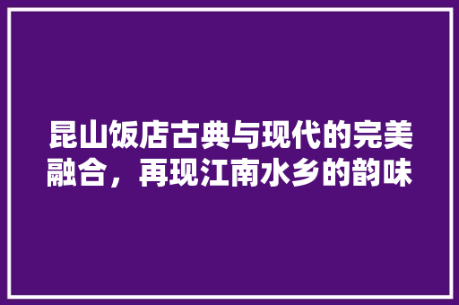 昆山饭店古典与现代的完美融合，再现江南水乡的韵味