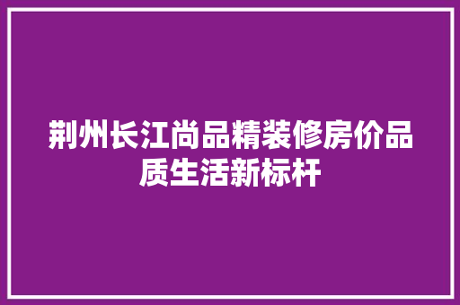 荆州长江尚品精装修房价品质生活新标杆