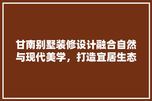 甘南别墅装修设计融合自然与现代美学，打造宜居生态家园