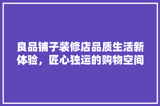 良品铺子装修店品质生活新体验，匠心独运的购物空间