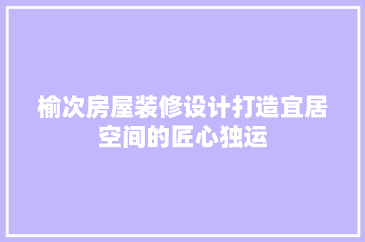 榆次房屋装修设计打造宜居空间的匠心独运