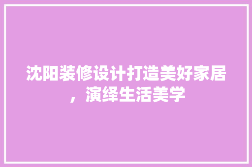 沈阳装修设计打造美好家居，演绎生活美学