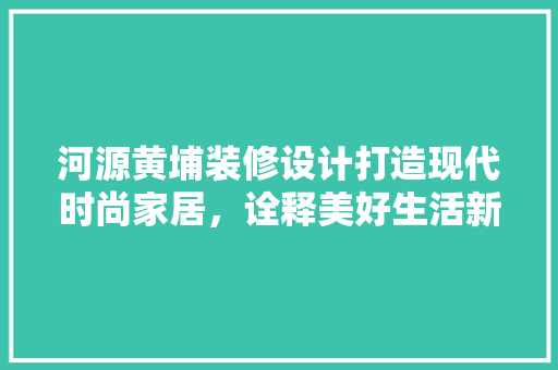 河源黄埔装修设计打造现代时尚家居，诠释美好生活新篇章