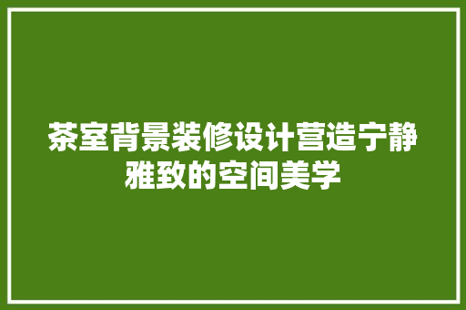 茶室背景装修设计营造宁静雅致的空间美学