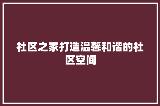 社区之家打造温馨和谐的社区空间