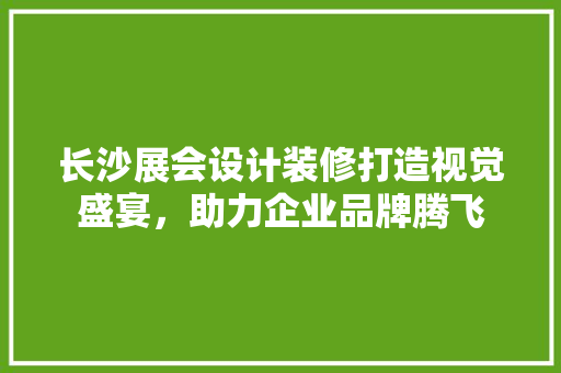 长沙展会设计装修打造视觉盛宴，助力企业品牌腾飞