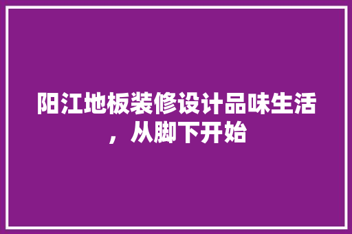 阳江地板装修设计品味生活，从脚下开始  第1张