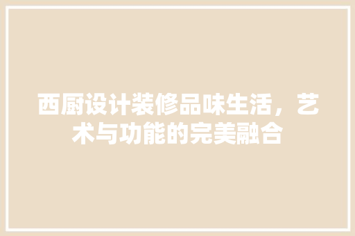 西厨设计装修品味生活，艺术与功能的完美融合